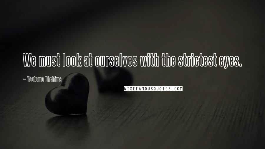 Tsutomu Ohshima Quotes: We must look at ourselves with the strictest eyes.