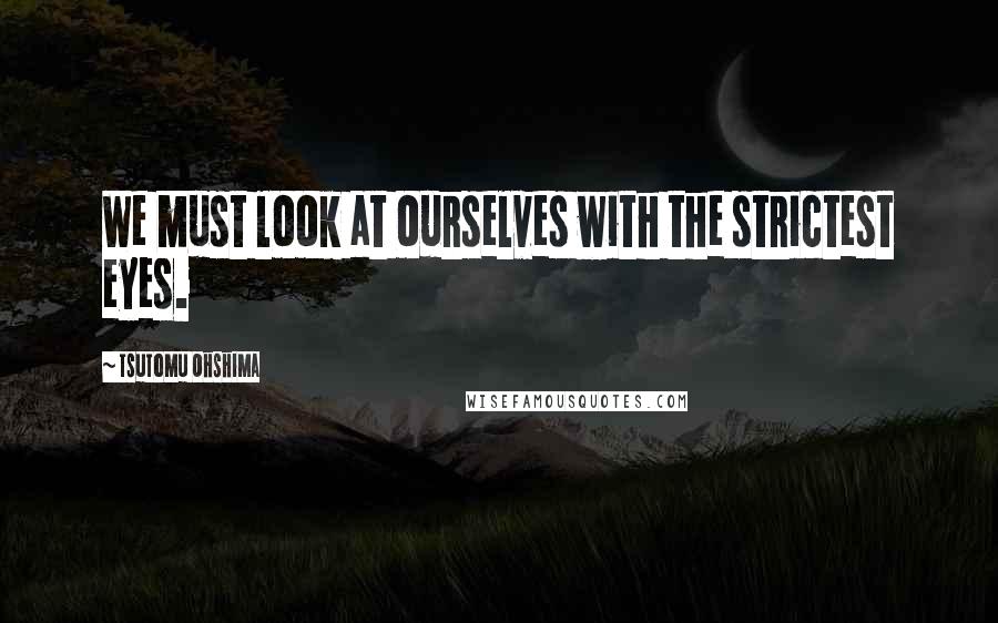 Tsutomu Ohshima Quotes: We must look at ourselves with the strictest eyes.