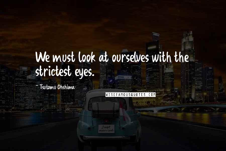 Tsutomu Ohshima Quotes: We must look at ourselves with the strictest eyes.