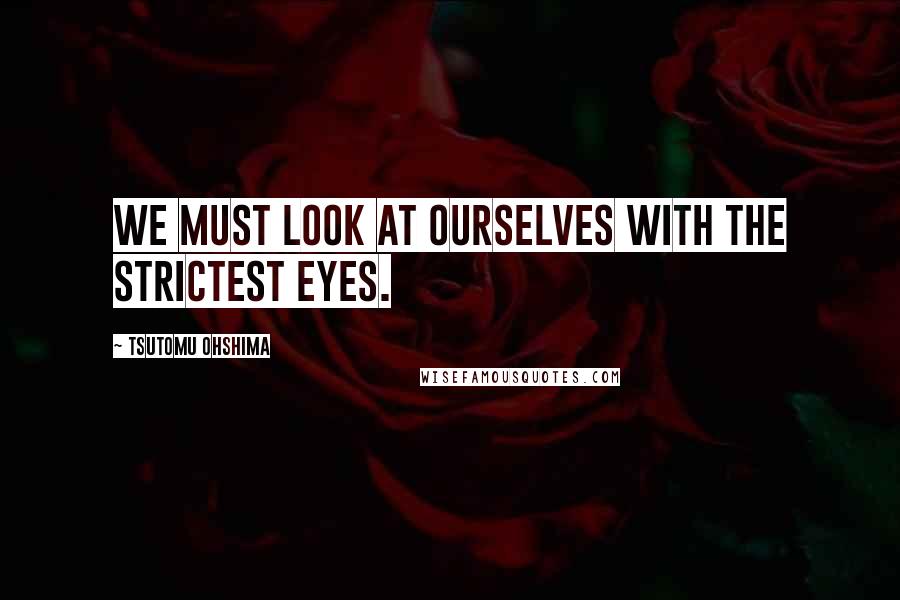 Tsutomu Ohshima Quotes: We must look at ourselves with the strictest eyes.