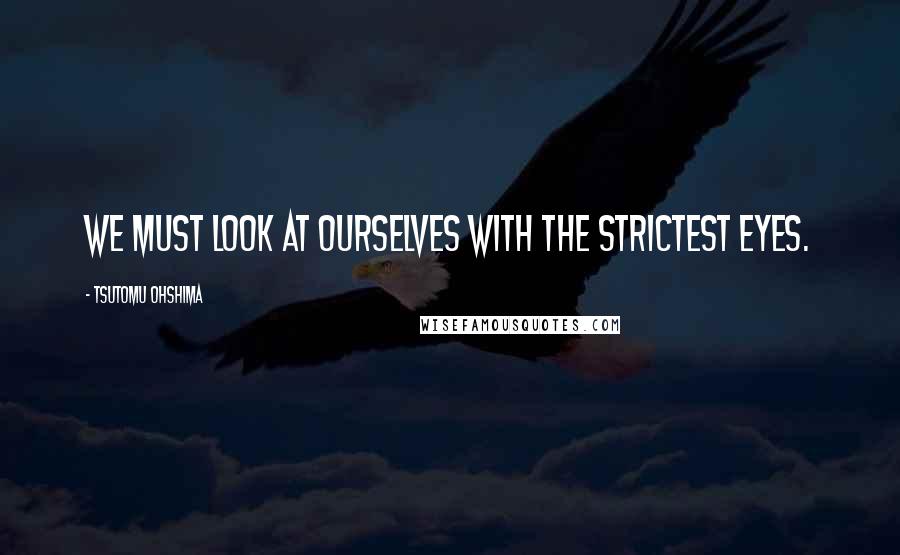 Tsutomu Ohshima Quotes: We must look at ourselves with the strictest eyes.