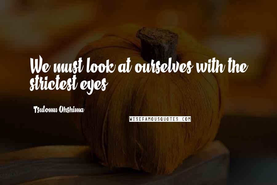 Tsutomu Ohshima Quotes: We must look at ourselves with the strictest eyes.