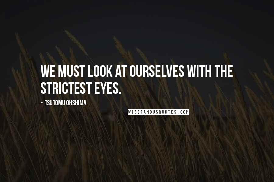 Tsutomu Ohshima Quotes: We must look at ourselves with the strictest eyes.