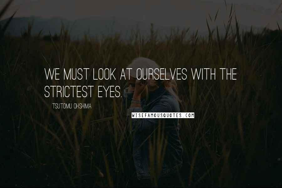 Tsutomu Ohshima Quotes: We must look at ourselves with the strictest eyes.