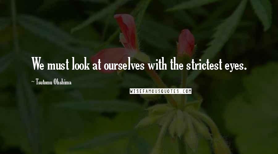 Tsutomu Ohshima Quotes: We must look at ourselves with the strictest eyes.