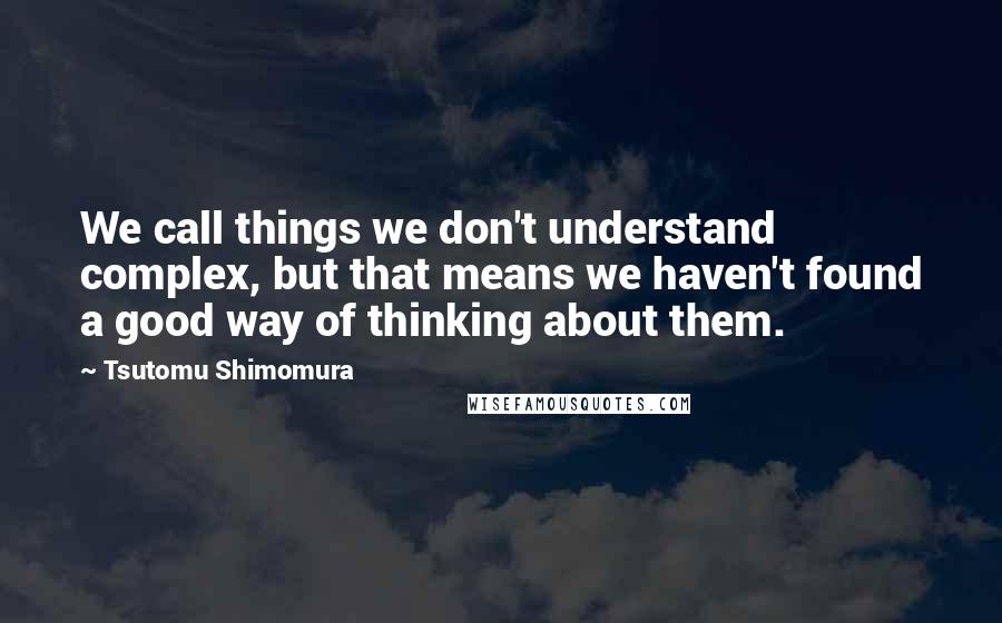Tsutomu Shimomura Quotes: We call things we don't understand complex, but that means we haven't found a good way of thinking about them.