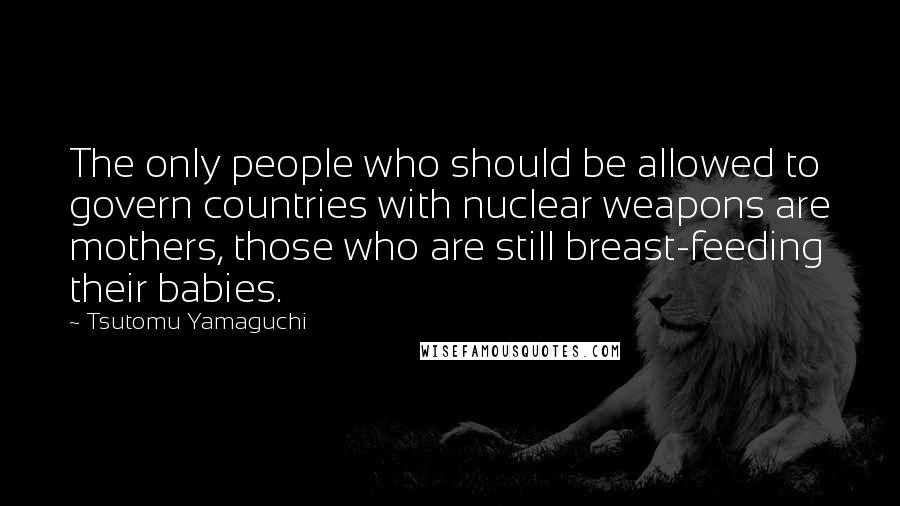 Tsutomu Yamaguchi Quotes: The only people who should be allowed to govern countries with nuclear weapons are mothers, those who are still breast-feeding their babies.