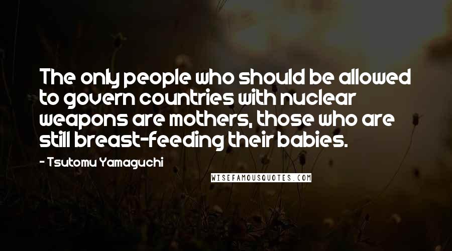 Tsutomu Yamaguchi Quotes: The only people who should be allowed to govern countries with nuclear weapons are mothers, those who are still breast-feeding their babies.