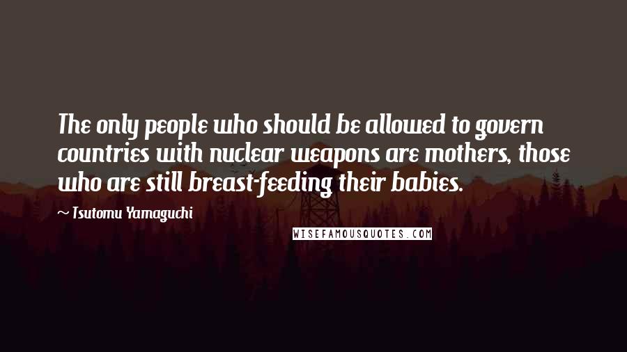 Tsutomu Yamaguchi Quotes: The only people who should be allowed to govern countries with nuclear weapons are mothers, those who are still breast-feeding their babies.