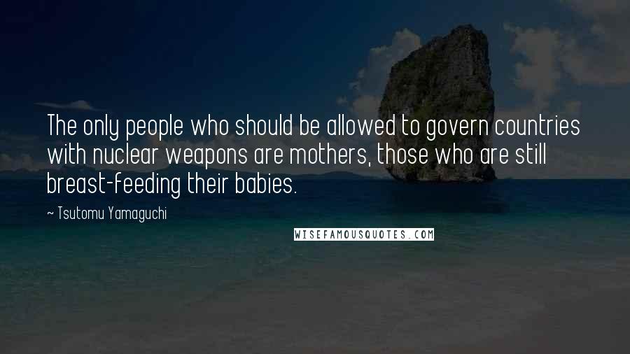 Tsutomu Yamaguchi Quotes: The only people who should be allowed to govern countries with nuclear weapons are mothers, those who are still breast-feeding their babies.