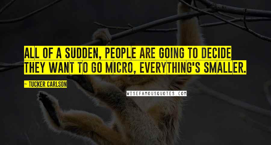 Tucker Carlson Quotes: All of a sudden, people are going to decide they want to go micro, everything's smaller.