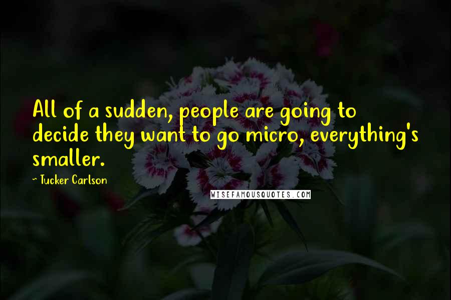 Tucker Carlson Quotes: All of a sudden, people are going to decide they want to go micro, everything's smaller.