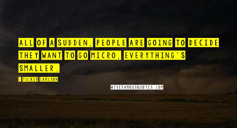 Tucker Carlson Quotes: All of a sudden, people are going to decide they want to go micro, everything's smaller.