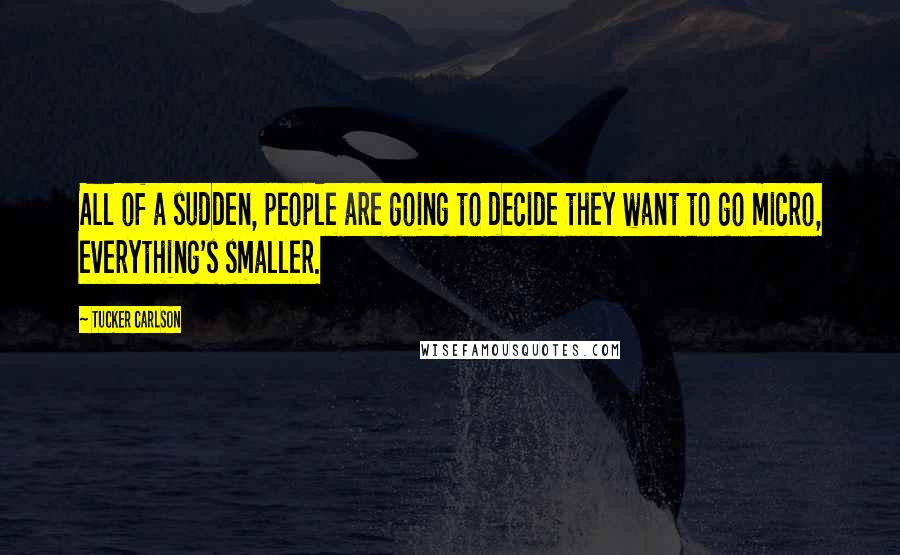 Tucker Carlson Quotes: All of a sudden, people are going to decide they want to go micro, everything's smaller.