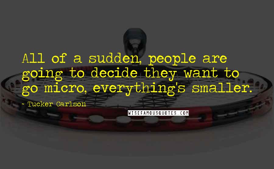 Tucker Carlson Quotes: All of a sudden, people are going to decide they want to go micro, everything's smaller.