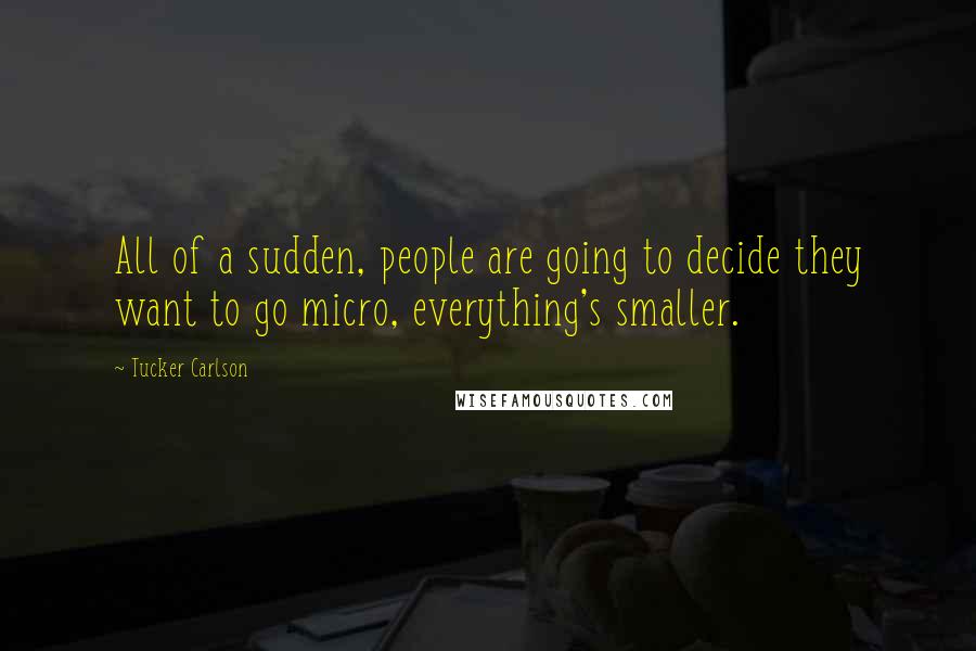 Tucker Carlson Quotes: All of a sudden, people are going to decide they want to go micro, everything's smaller.