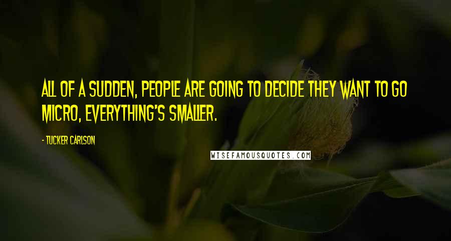 Tucker Carlson Quotes: All of a sudden, people are going to decide they want to go micro, everything's smaller.