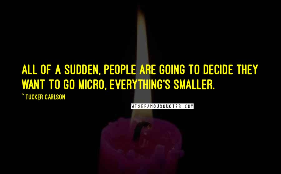 Tucker Carlson Quotes: All of a sudden, people are going to decide they want to go micro, everything's smaller.