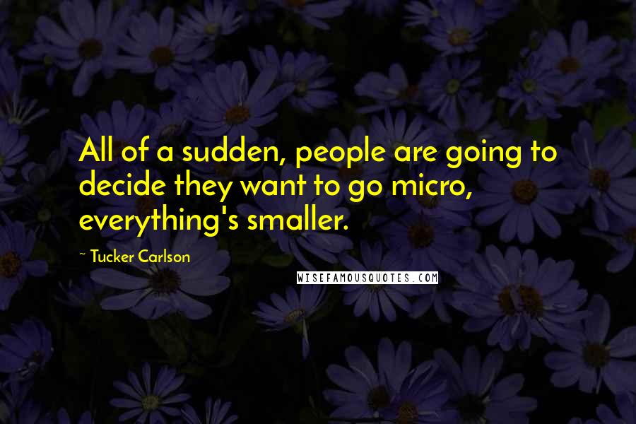 Tucker Carlson Quotes: All of a sudden, people are going to decide they want to go micro, everything's smaller.