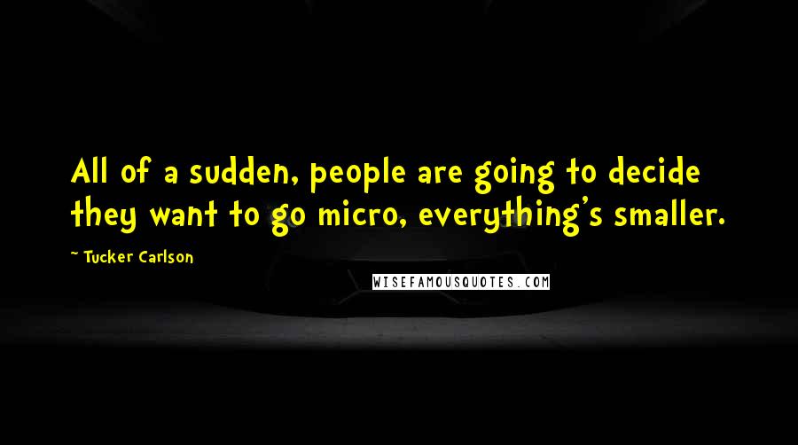 Tucker Carlson Quotes: All of a sudden, people are going to decide they want to go micro, everything's smaller.