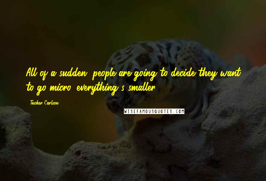 Tucker Carlson Quotes: All of a sudden, people are going to decide they want to go micro, everything's smaller.