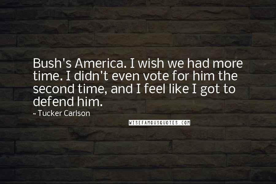 Tucker Carlson Quotes: Bush's America. I wish we had more time. I didn't even vote for him the second time, and I feel like I got to defend him.