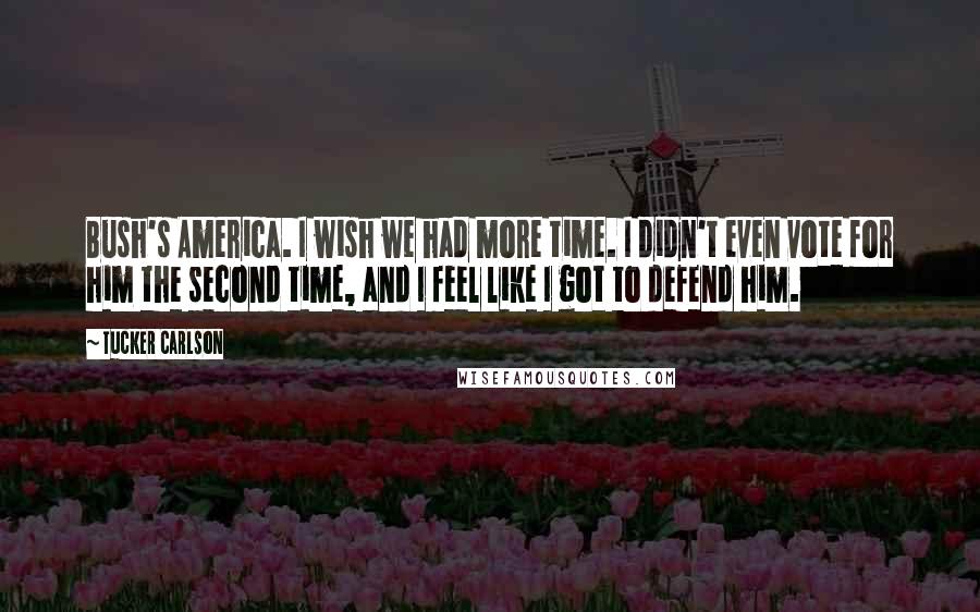 Tucker Carlson Quotes: Bush's America. I wish we had more time. I didn't even vote for him the second time, and I feel like I got to defend him.