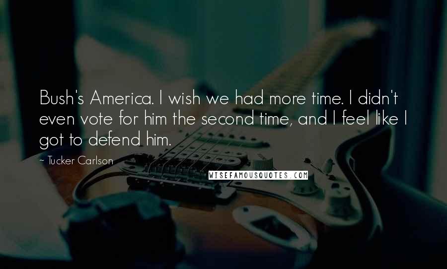 Tucker Carlson Quotes: Bush's America. I wish we had more time. I didn't even vote for him the second time, and I feel like I got to defend him.