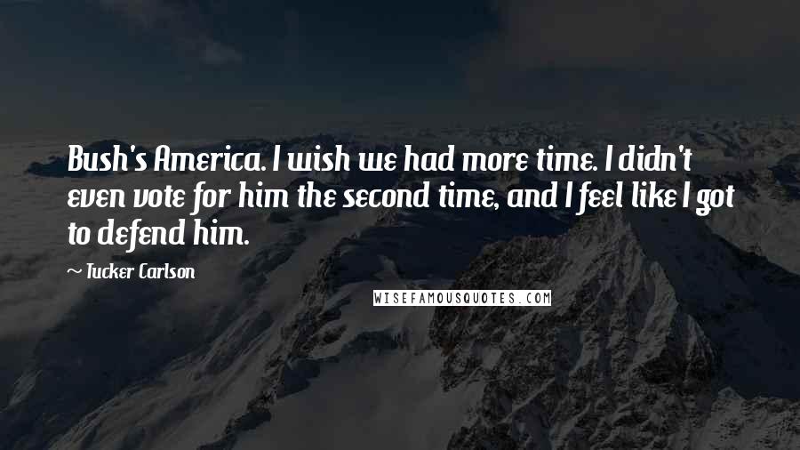 Tucker Carlson Quotes: Bush's America. I wish we had more time. I didn't even vote for him the second time, and I feel like I got to defend him.