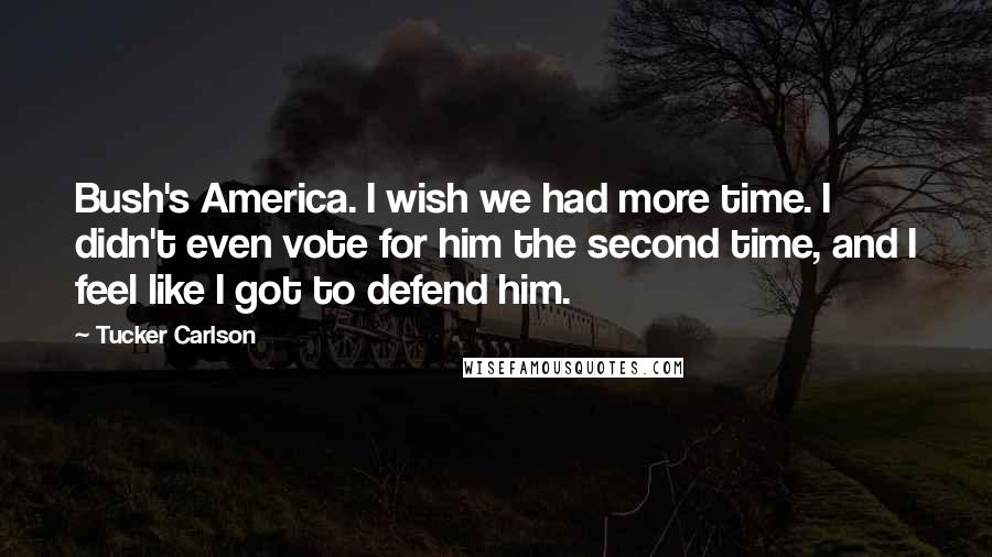 Tucker Carlson Quotes: Bush's America. I wish we had more time. I didn't even vote for him the second time, and I feel like I got to defend him.