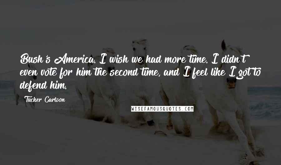 Tucker Carlson Quotes: Bush's America. I wish we had more time. I didn't even vote for him the second time, and I feel like I got to defend him.