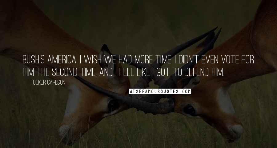 Tucker Carlson Quotes: Bush's America. I wish we had more time. I didn't even vote for him the second time, and I feel like I got to defend him.