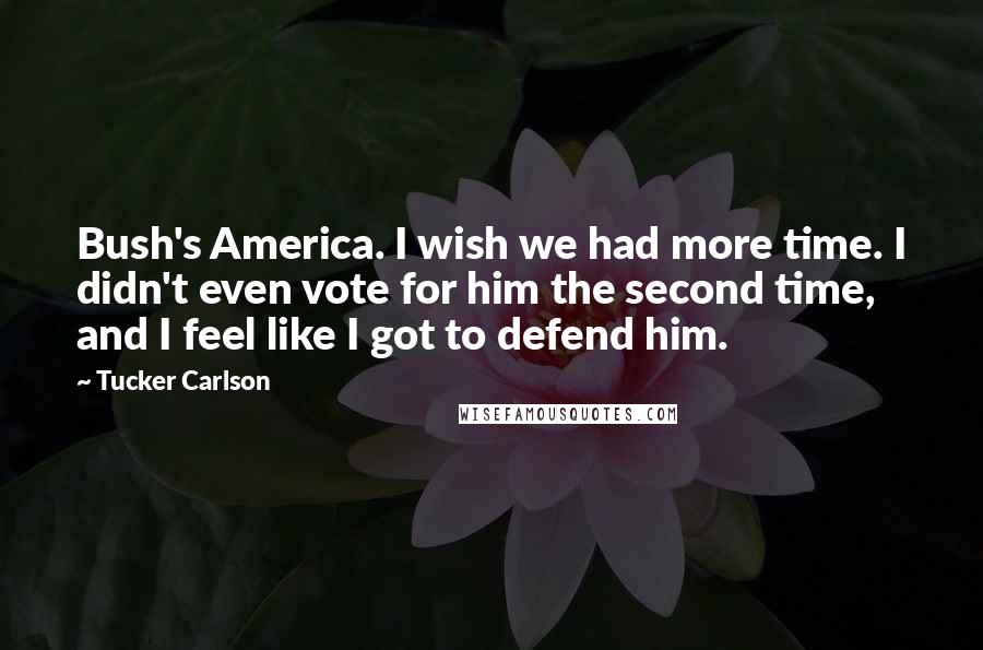 Tucker Carlson Quotes: Bush's America. I wish we had more time. I didn't even vote for him the second time, and I feel like I got to defend him.