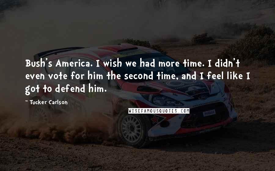 Tucker Carlson Quotes: Bush's America. I wish we had more time. I didn't even vote for him the second time, and I feel like I got to defend him.