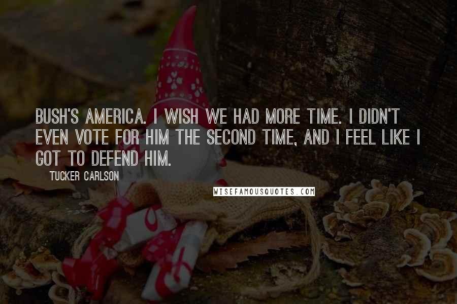 Tucker Carlson Quotes: Bush's America. I wish we had more time. I didn't even vote for him the second time, and I feel like I got to defend him.