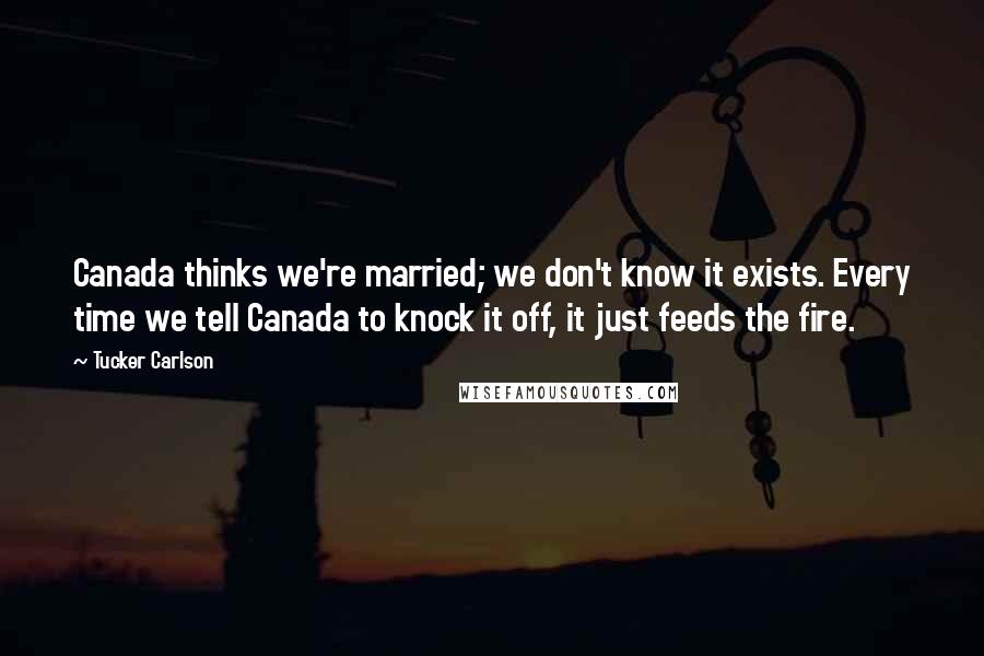 Tucker Carlson Quotes: Canada thinks we're married; we don't know it exists. Every time we tell Canada to knock it off, it just feeds the fire.