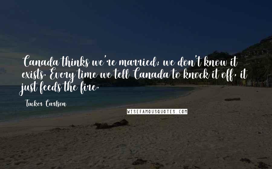 Tucker Carlson Quotes: Canada thinks we're married; we don't know it exists. Every time we tell Canada to knock it off, it just feeds the fire.