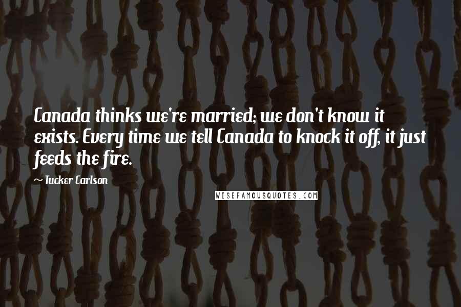 Tucker Carlson Quotes: Canada thinks we're married; we don't know it exists. Every time we tell Canada to knock it off, it just feeds the fire.