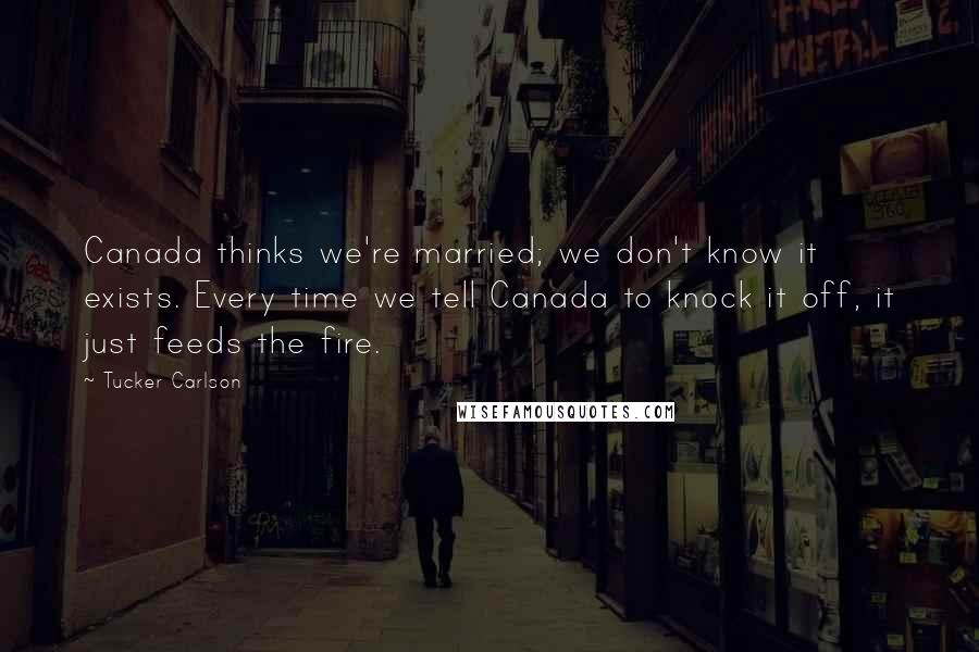 Tucker Carlson Quotes: Canada thinks we're married; we don't know it exists. Every time we tell Canada to knock it off, it just feeds the fire.