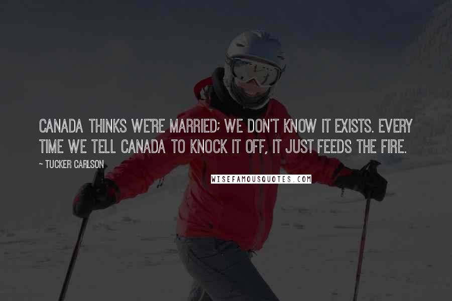 Tucker Carlson Quotes: Canada thinks we're married; we don't know it exists. Every time we tell Canada to knock it off, it just feeds the fire.