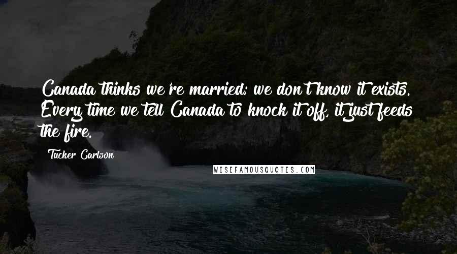 Tucker Carlson Quotes: Canada thinks we're married; we don't know it exists. Every time we tell Canada to knock it off, it just feeds the fire.