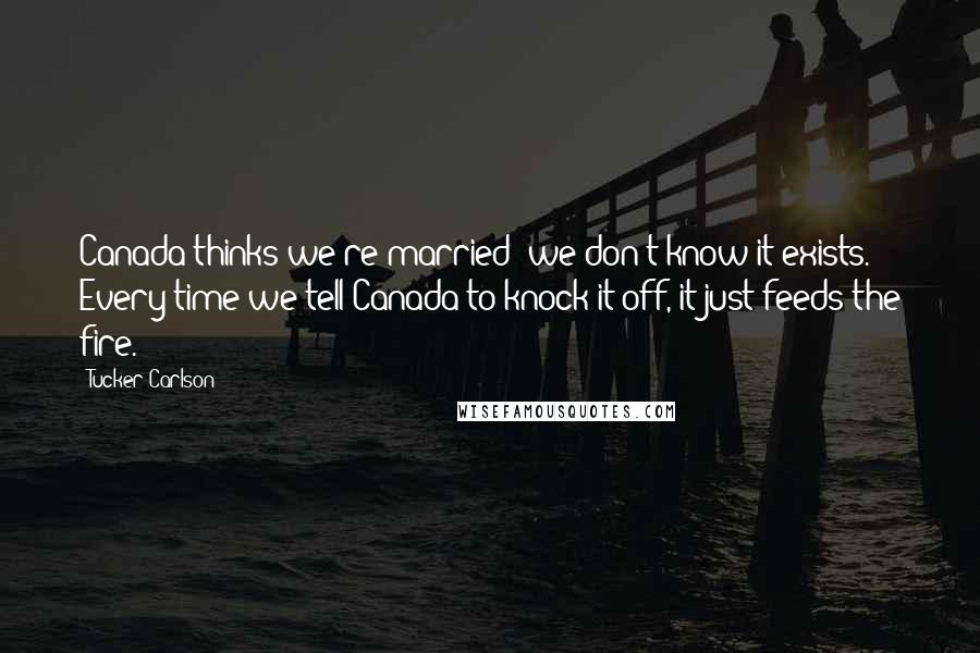 Tucker Carlson Quotes: Canada thinks we're married; we don't know it exists. Every time we tell Canada to knock it off, it just feeds the fire.