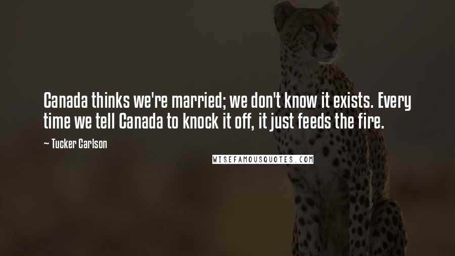 Tucker Carlson Quotes: Canada thinks we're married; we don't know it exists. Every time we tell Canada to knock it off, it just feeds the fire.