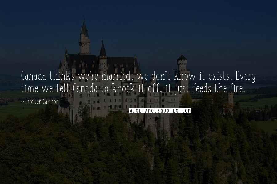 Tucker Carlson Quotes: Canada thinks we're married; we don't know it exists. Every time we tell Canada to knock it off, it just feeds the fire.