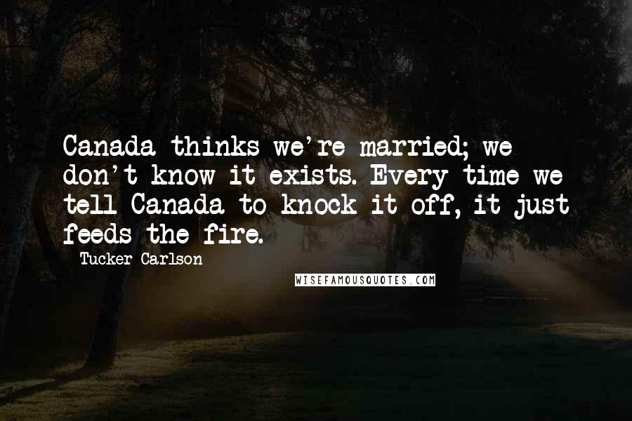 Tucker Carlson Quotes: Canada thinks we're married; we don't know it exists. Every time we tell Canada to knock it off, it just feeds the fire.
