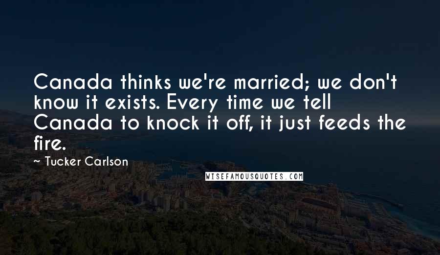 Tucker Carlson Quotes: Canada thinks we're married; we don't know it exists. Every time we tell Canada to knock it off, it just feeds the fire.