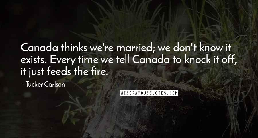 Tucker Carlson Quotes: Canada thinks we're married; we don't know it exists. Every time we tell Canada to knock it off, it just feeds the fire.