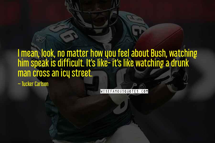 Tucker Carlson Quotes: I mean, look, no matter how you feel about Bush, watching him speak is difficult. It's like- it's like watching a drunk man cross an icy street.