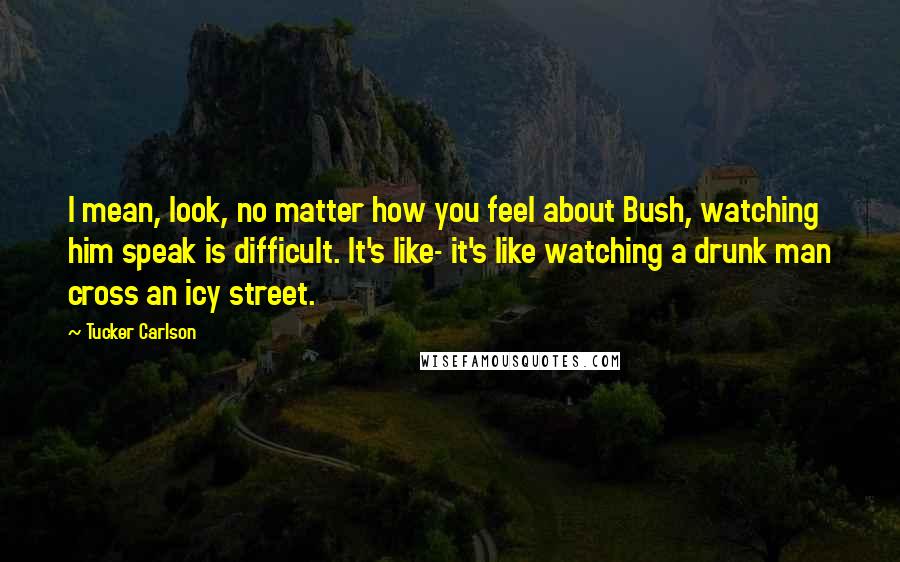 Tucker Carlson Quotes: I mean, look, no matter how you feel about Bush, watching him speak is difficult. It's like- it's like watching a drunk man cross an icy street.