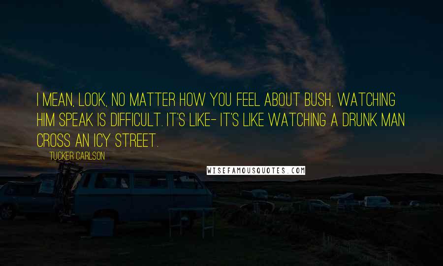 Tucker Carlson Quotes: I mean, look, no matter how you feel about Bush, watching him speak is difficult. It's like- it's like watching a drunk man cross an icy street.